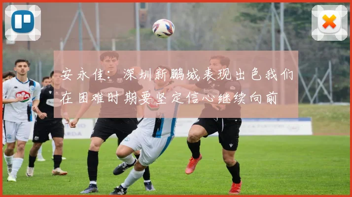 安永佳：深圳新鹏城表现出色我们在困难时期要坚定信心继续向前