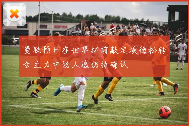 曼联预计在世界杯前敲定埃德松转会主力中场人选仍待确认