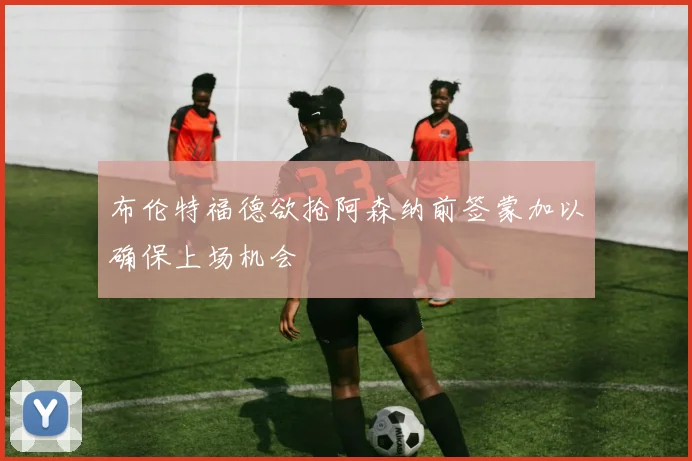 布伦特福德欲抢阿森纳前签蒙加以确保上场机会