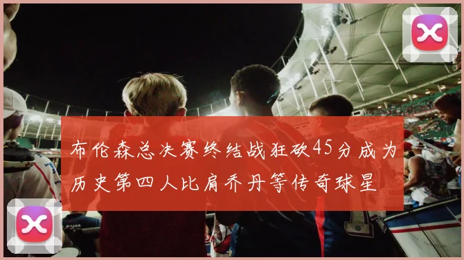布伦森总决赛终结战狂砍45分成为历史第四人比肩乔丹等传奇球星