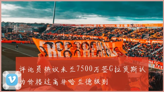 评论员热议米兰7500万签G拉莫斯认为价格过高非哈兰德级别