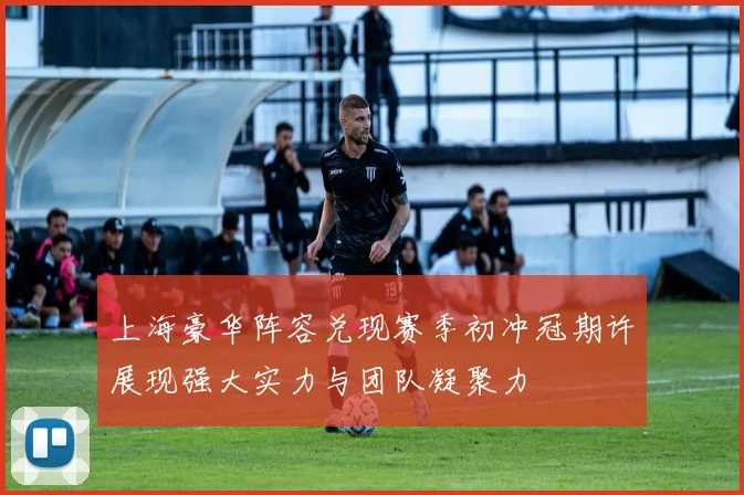 上海豪华阵容兑现赛季初冲冠期许展现强大实力与团队凝聚力