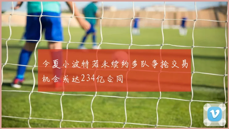 今夏小波特若未续约多队争抢交易机会或达234亿合同