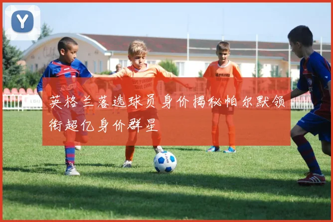 英格兰落选球员身价揭秘帕尔默领衔超亿身价群星