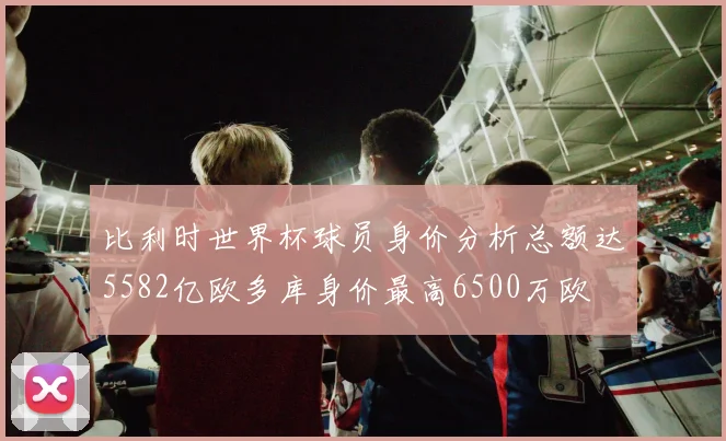 比利时世界杯球员身价分析总额达5582亿欧多库身价最高6500万欧