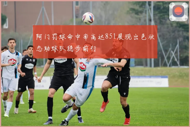阿门罚球命中率高达851展现出色状态助球队稳步前行