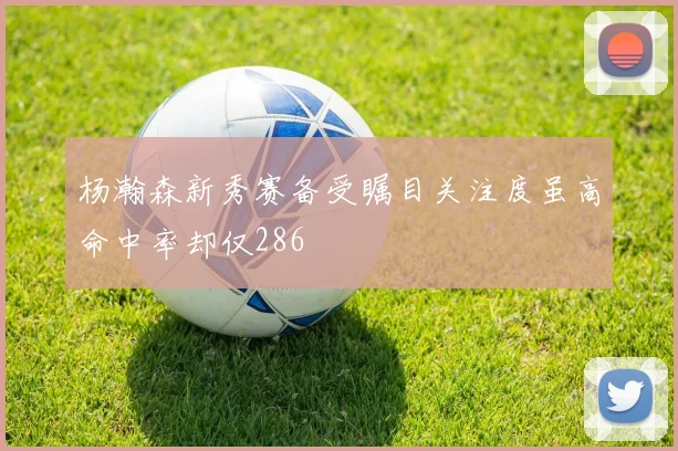 杨瀚森新秀赛备受瞩目关注度虽高命中率却仅286