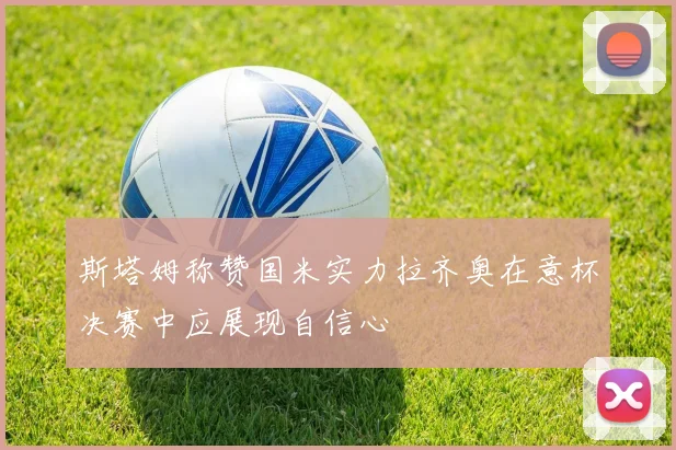 斯塔姆称赞国米实力拉齐奥在意杯决赛中应展现自信心