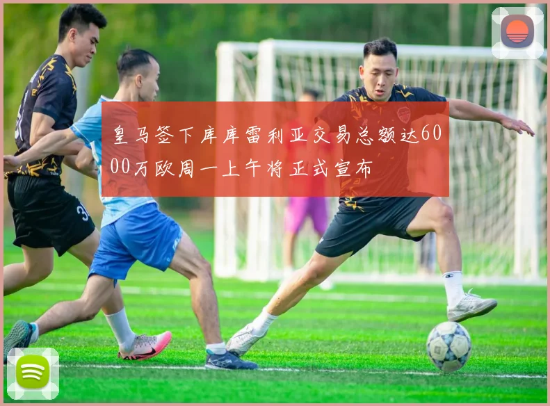 皇马签下库库雷利亚交易总额达6000万欧周一上午将正式宣布