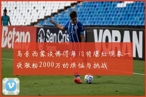 乌奈西蒙谈佛得角门将爆红现象一夜涨粉2000万的烦恼与挑战