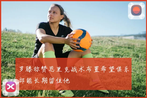 罗滕称赞恩里克战术布置希望俱乐部能长期留住他