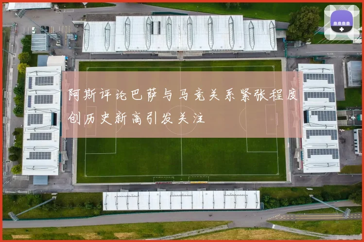 阿斯评论巴萨与马竞关系紧张程度创历史新高引发关注
